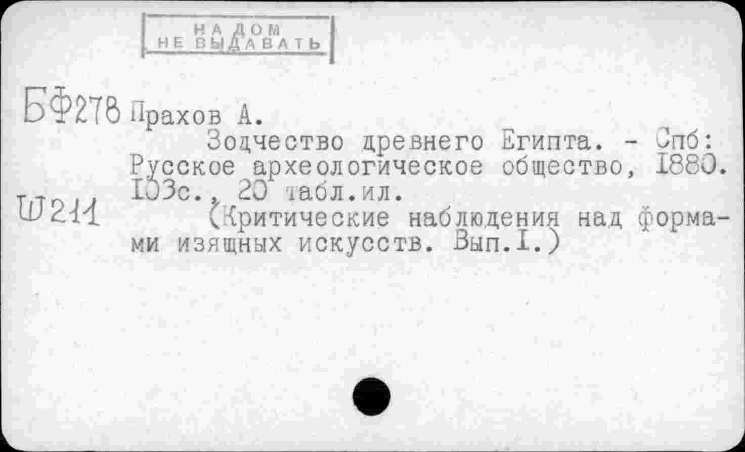 ﻿НА ДОМ , НЕ ВЫДАВA Т Ь
БФ270 Прахов А.
Зодчество древнего Египта. - Зпб:
Русское археологическое общество, 1880. т.-г0.. 103с. t 20 табл. ил.
LfZ-il (критические наблюдения над форма-
ми изящных искусств. Вып.1.)